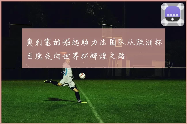 奥利塞的崛起助力法国队从欧洲杯困境走向世界杯辉煌之路